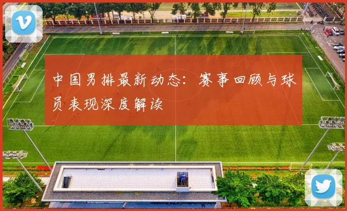 中国男排最新动态：赛事回顾与球员表现深度解读