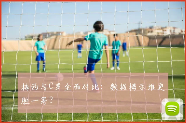 梅西与C罗全面对比：数据揭示谁更胜一筹？