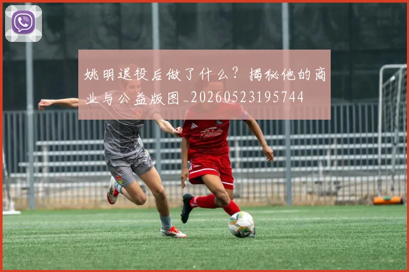姚明退役后做了什么？揭秘他的商业与公益版图_20260523195744