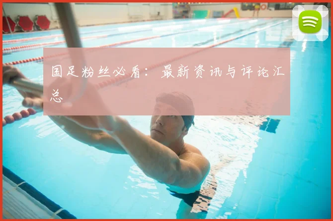 国足粉丝必看：最新资讯与评论汇总