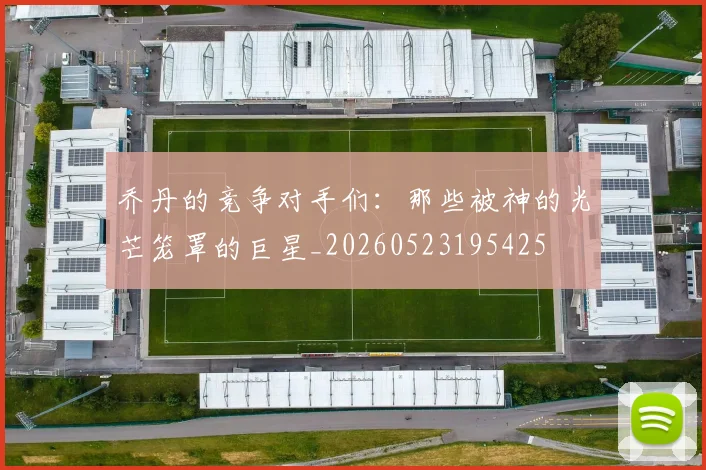 乔丹的竞争对手们：那些被神的光芒笼罩的巨星_20260523195425