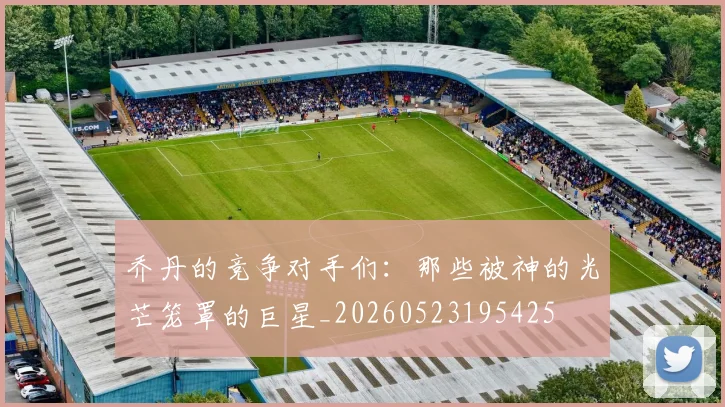 乔丹的竞争对手们：那些被神的光芒笼罩的巨星_20260523195425