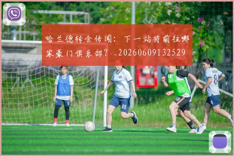 哈兰德转会传闻：下一站将前往哪家豪门俱乐部？_20260609132529