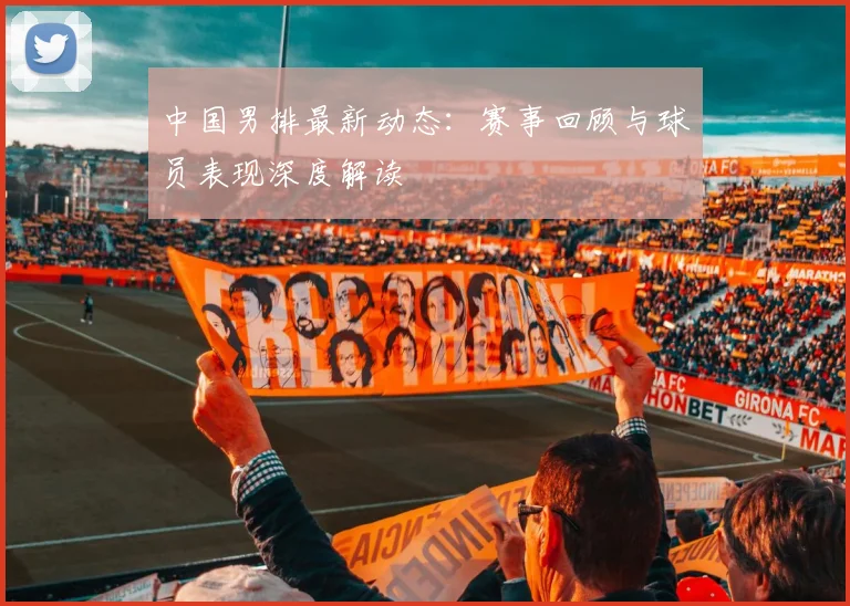 中国男排最新动态：赛事回顾与球员表现深度解读
