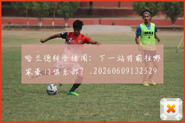 哈兰德转会传闻：下一站将前往哪家豪门俱乐部？_20260609132529