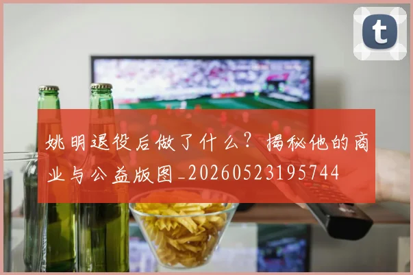 姚明退役后做了什么？揭秘他的商业与公益版图_20260523195744